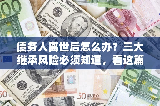 武汉债务人离世后怎么办？三大继承风险必须知道，看这篇就够了