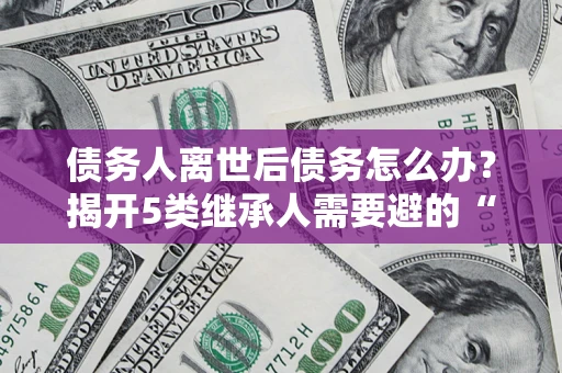 武汉债务人离世后债务怎么办？揭开5类继承人需要避的“坑”