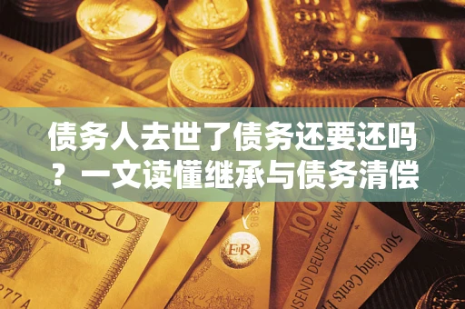 武汉债务人去世了债务还要还吗？一文读懂继承与债务清偿