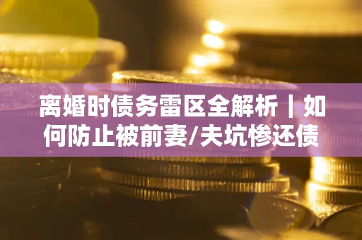 武汉离婚时债务雷区全解析｜如何防止被前妻/夫坑惨还债？